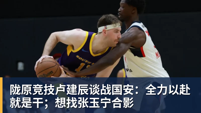 陇原竞技卢建辰谈战国安：全力以赴就是干；想找张玉宁合影