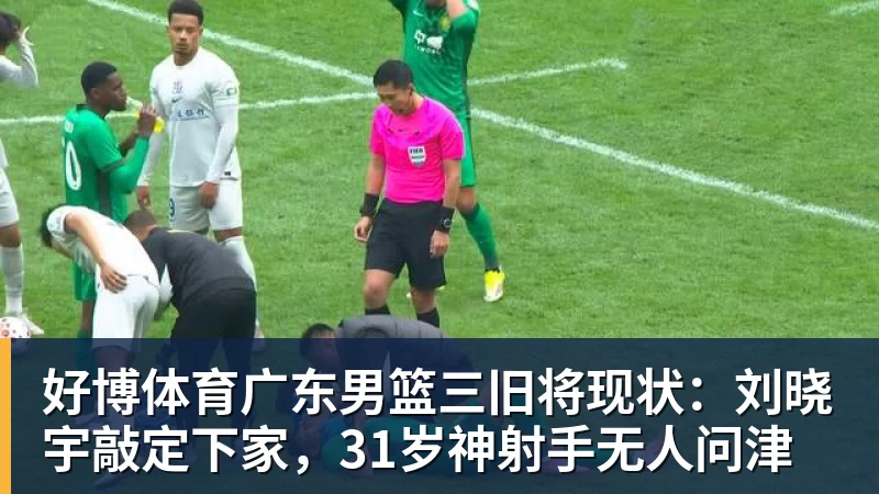 好博体育广东男篮三旧将现状：刘晓宇敲定下家，31岁神射手无人问津