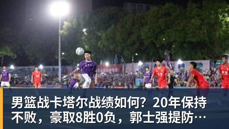 男篮战卡塔尔战绩如何？20年保持不败，豪取8胜0负，郭士强提防“翻车”